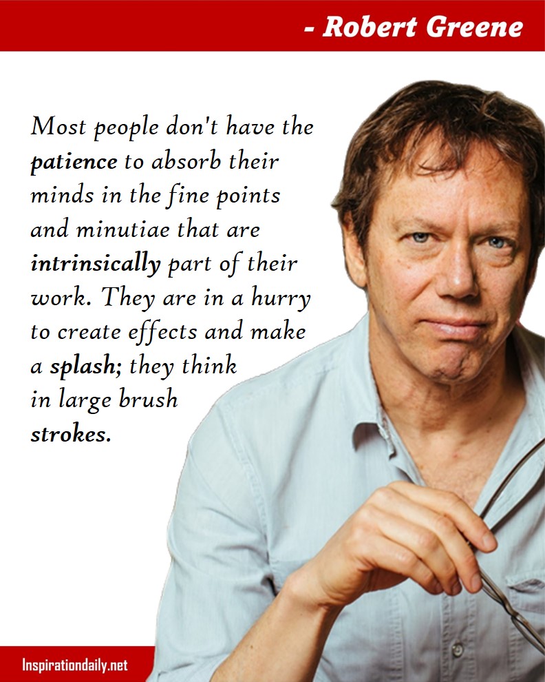 Robert greene Quotes: Most people don't have the patience to absorb their minds in the fine points and minutiae that are intrinsically part of their work. They are in a hurry to create effects and make a splash; they think in large brush strokes. 